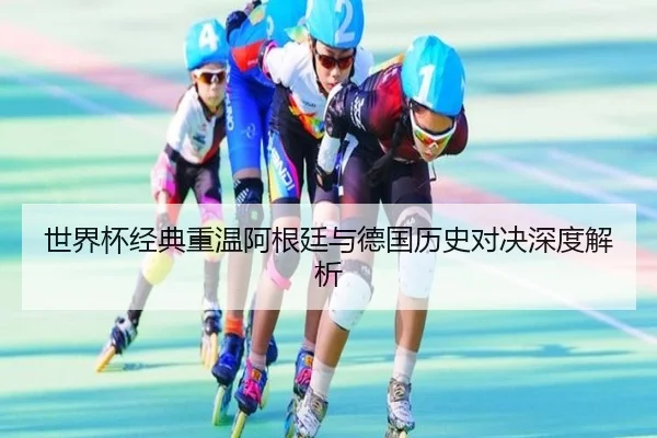 世界杯经典重温阿根廷与德国历史对决深度解析